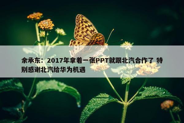 余承东：2017年拿着一张PPT就跟北汽合作了 特别感谢北汽给华为机遇