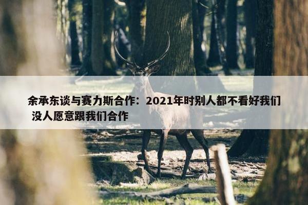 余承东谈与赛力斯合作：2021年时别人都不看好我们 没人愿意跟我们合作