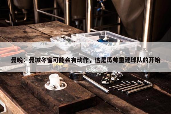 曼晚：曼城冬窗可能会有动作，这是瓜帅重建球队的开始