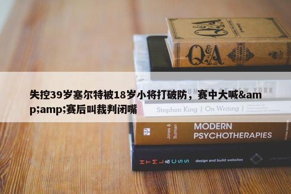 失控39岁塞尔特被18岁小将打破防，赛中大喊&amp;赛后叫裁判闭嘴