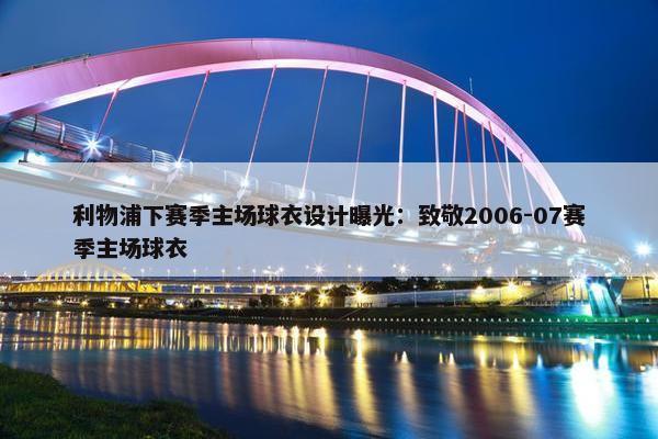 利物浦下赛季主场球衣设计曝光：致敬2006-07赛季主场球衣