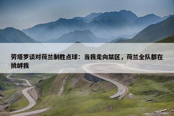 劳塔罗谈对荷兰制胜点球：当我走向禁区，荷兰全队都在挑衅我