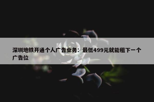 深圳地铁开通个人广告业务：最低499元就能租下一个广告位