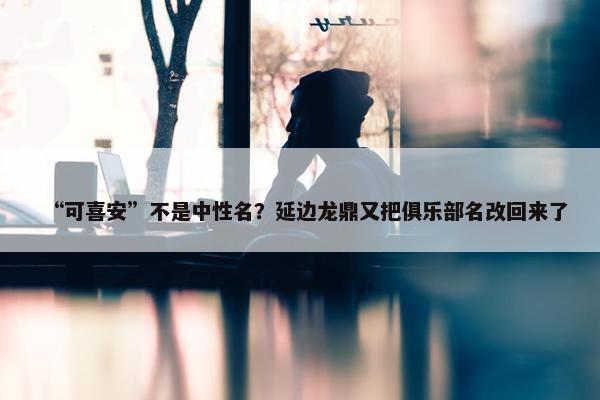 “可喜安”不是中性名？延边龙鼎又把俱乐部名改回来了