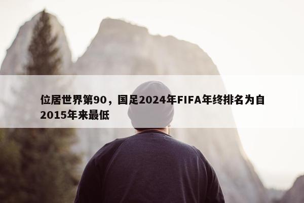 位居世界第90，国足2024年FIFA年终排名为自2015年来最低