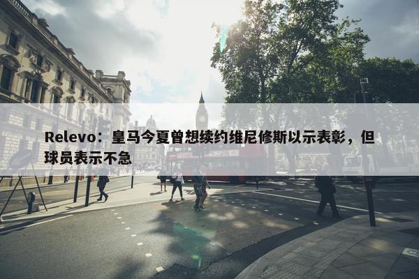 Relevo：皇马今夏曾想续约维尼修斯以示表彰，但球员表示不急