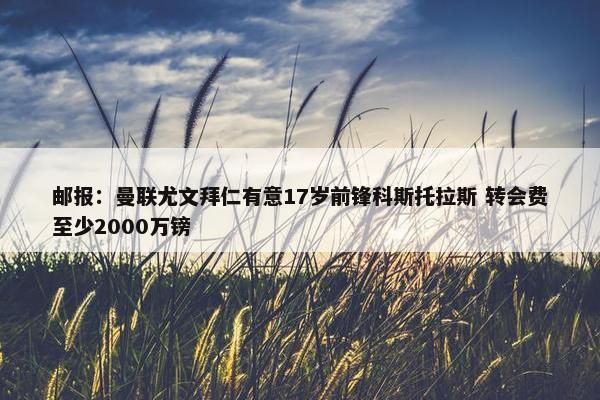 邮报：曼联尤文拜仁有意17岁前锋科斯托拉斯 转会费至少2000万镑