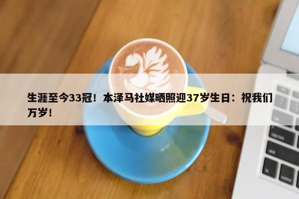 生涯至今33冠！本泽马社媒晒照迎37岁生日：祝我们万岁！