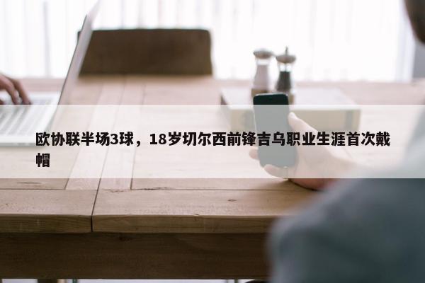 欧协联半场3球，18岁切尔西前锋吉乌职业生涯首次戴帽