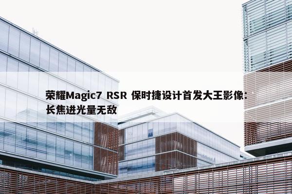 荣耀Magic7 RSR 保时捷设计首发大王影像：长焦进光量无敌