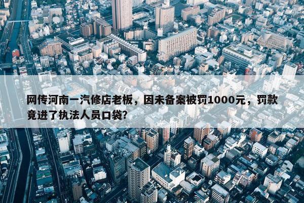 网传河南一汽修店老板，因未备案被罚1000元，罚款竟进了执法人员口袋？