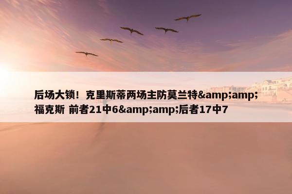 后场大锁！克里斯蒂两场主防莫兰特&amp;福克斯 前者21中6&amp;后者17中7