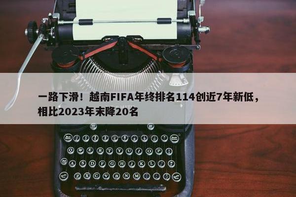 一路下滑！越南FIFA年终排名114创近7年新低，相比2023年末降20名