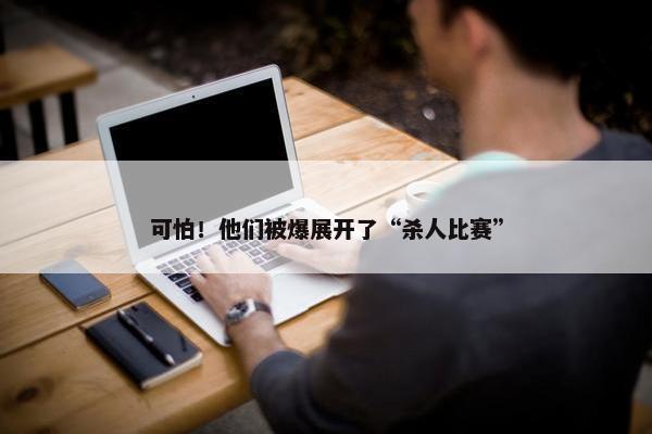 可怕！他们被爆展开了“杀人比赛”