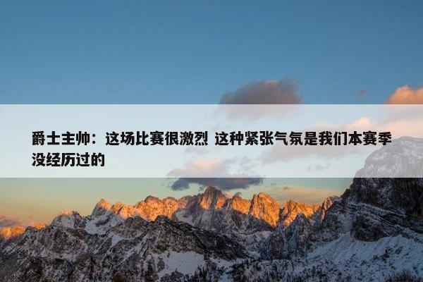 爵士主帅：这场比赛很激烈 这种紧张气氛是我们本赛季没经历过的