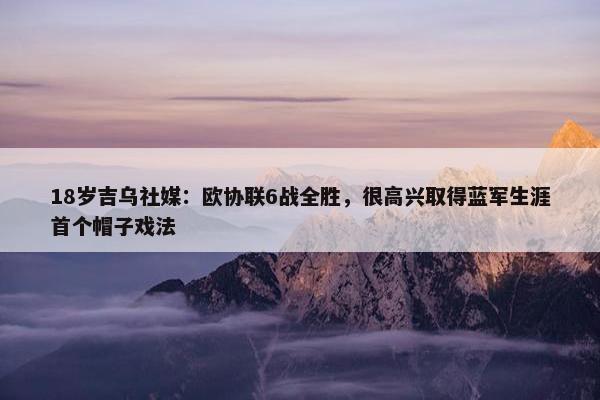 18岁吉乌社媒：欧协联6战全胜，很高兴取得蓝军生涯首个帽子戏法