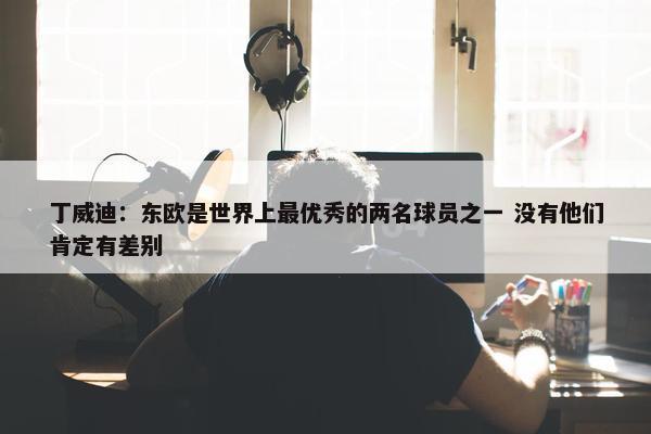 丁威迪：东欧是世界上最优秀的两名球员之一 没有他们肯定有差别