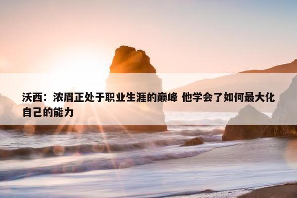 沃西：浓眉正处于职业生涯的巅峰 他学会了如何最大化自己的能力