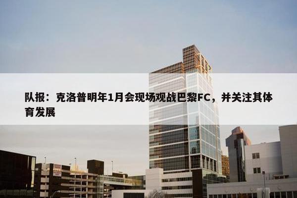 队报：克洛普明年1月会现场观战巴黎FC，并关注其体育发展