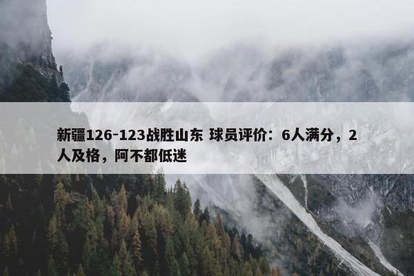 新疆126-123战胜山东 球员评价：6人满分，2人及格，阿不都低迷