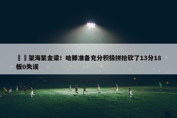 ⚡️架海紫金梁！哈滕准备充分积极拼抢砍了13分18板0失误