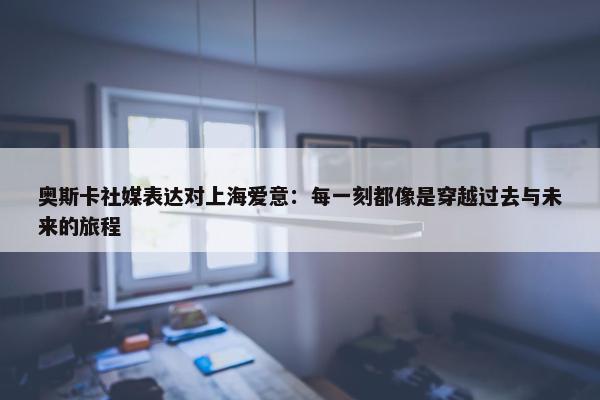 奥斯卡社媒表达对上海爱意：每一刻都像是穿越过去与未来的旅程