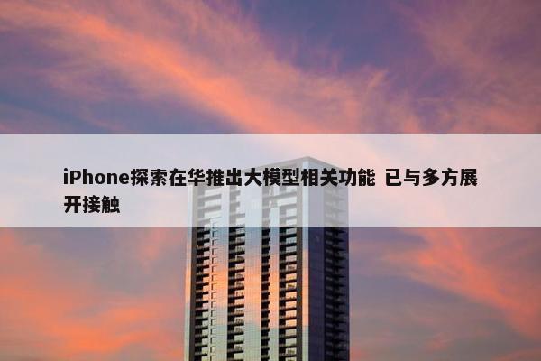 iPhone探索在华推出大模型相关功能 已与多方展开接触