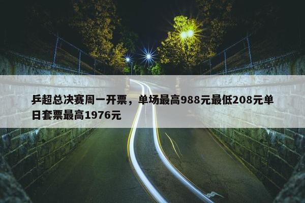 乒超总决赛周一开票，单场最高988元最低208元单日套票最高1976元