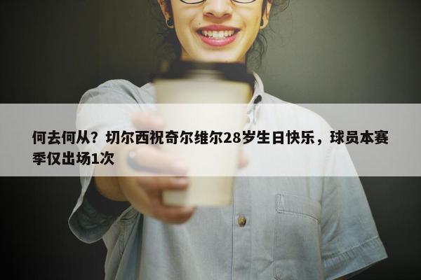 何去何从？切尔西祝奇尔维尔28岁生日快乐，球员本赛季仅出场1次