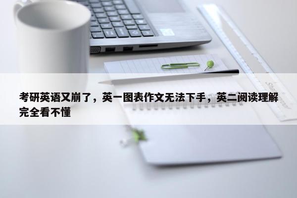 考研英语又崩了，英一图表作文无法下手，英二阅读理解完全看不懂