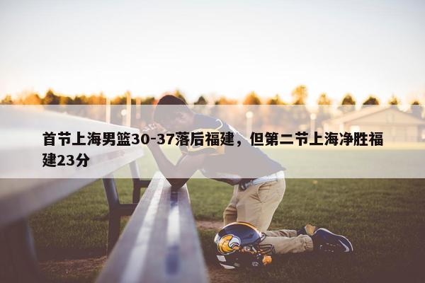 首节上海男篮30-37落后福建，但第二节上海净胜福建23分