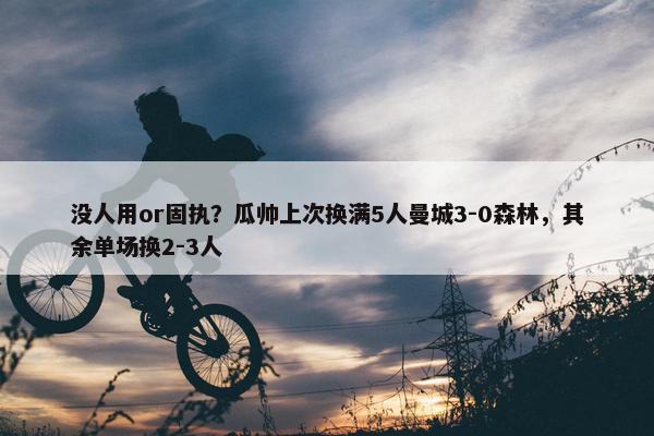 没人用or固执？瓜帅上次换满5人曼城3-0森林，其余单场换2-3人