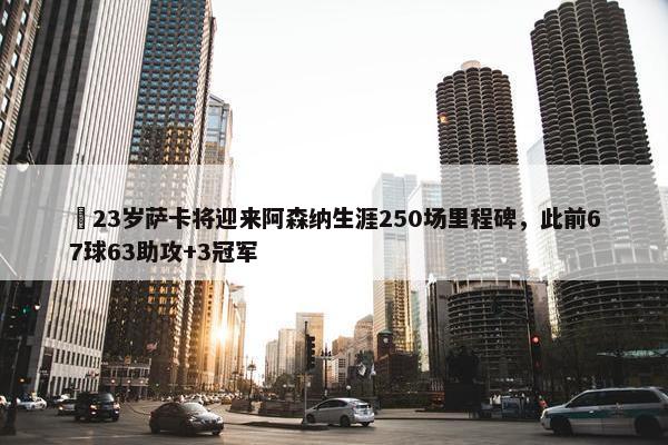 ✨23岁萨卡将迎来阿森纳生涯250场里程碑，此前67球63助攻+3冠军