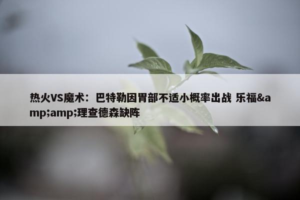 热火VS魔术：巴特勒因胃部不适小概率出战 乐福&amp;理查德森缺阵