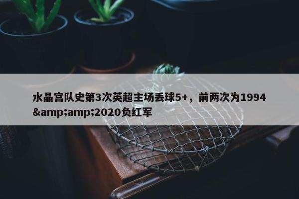 水晶宫队史第3次英超主场丢球5+，前两次为1994&amp;2020负红军