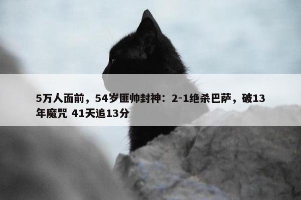 5万人面前，54岁匪帅封神：2-1绝杀巴萨，破13年魔咒 41天追13分