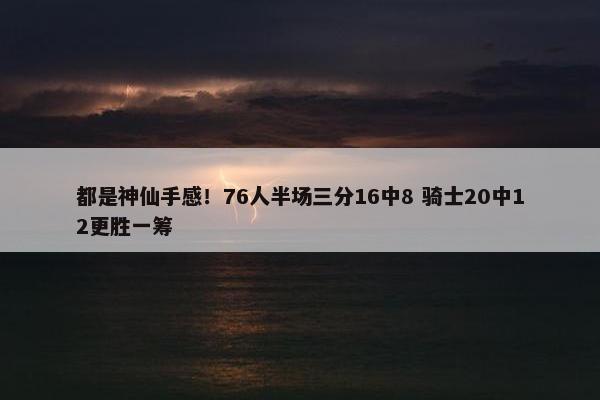 都是神仙手感！76人半场三分16中8 骑士20中12更胜一筹