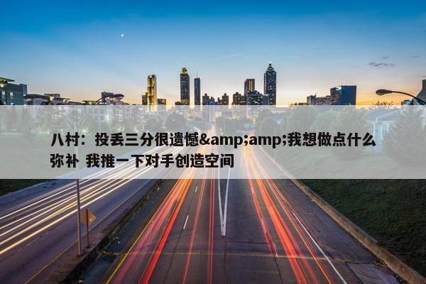 八村：投丢三分很遗憾&amp;我想做点什么弥补 我推一下对手创造空间