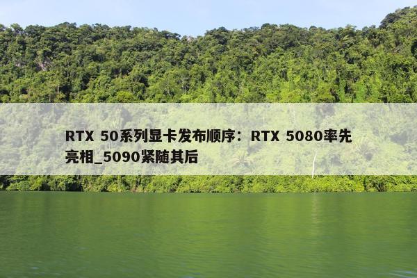 RTX 50系列显卡发布顺序：RTX 5080率先亮相_5090紧随其后