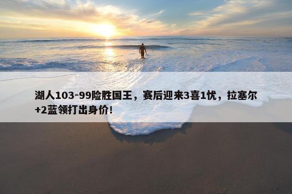 湖人103-99险胜国王，赛后迎来3喜1忧，拉塞尔+2蓝领打出身价！