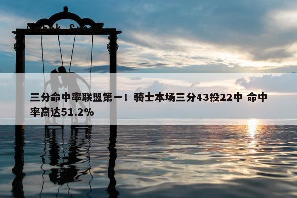 三分命中率联盟第一！骑士本场三分43投22中 命中率高达51.2%