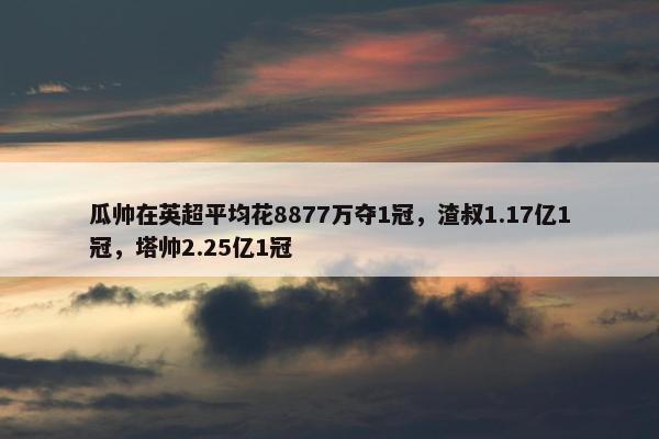 瓜帅在英超平均花8877万夺1冠，渣叔1.17亿1冠，塔帅2.25亿1冠