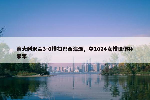 意大利米兰3-0横扫巴西海滩，夺2024女排世俱杯季军