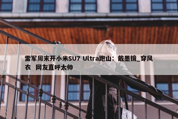 雷军周末开小米SU7 Ultra跑山：戴墨镜_穿风衣  网友直呼太帅