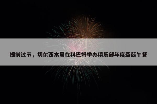 提前过节，切尔西本周在科巴姆举办俱乐部年度圣诞午餐