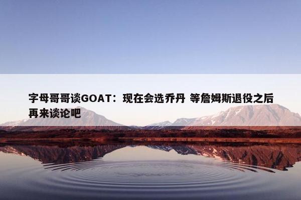 字母哥哥谈GOAT：现在会选乔丹 等詹姆斯退役之后再来谈论吧