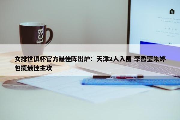 女排世俱杯官方最佳阵出炉：天津2人入围 李盈莹朱婷包揽最佳主攻