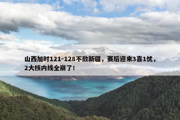 山西加时121-128不敌新疆，赛后迎来3喜1忧，2大核内线全崩了！