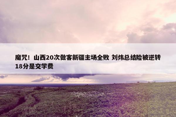 魔咒！山西20次做客新疆主场全败 刘炜总结险被逆转18分是交学费