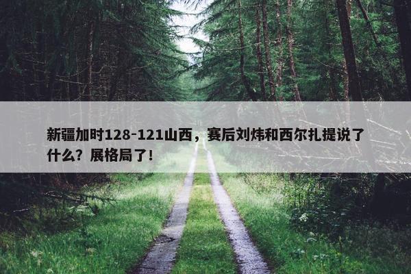 新疆加时128-121山西，赛后刘炜和西尔扎提说了什么？展格局了！